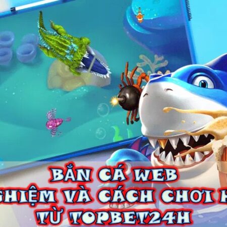 Bắn cá web – Kinh nghiệm và cách chơi hiệu quả từ Topbet24H